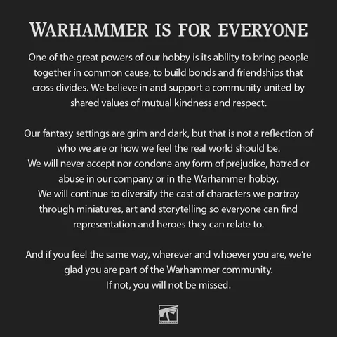WARHAMMER IS FOR EVERYONE One of the great powers of our hobby is its ability to bring people together in common cause, to build bonds and friendships that cross divides. We believe in and support a community united by shared values of mutual kindness and respect.

Our fantasy settings are grim and dark, but that is not a reflection of who we are or how we feel the real world should be.

We will never accept nor condone any form of prejudice, hatred or abuse in our company or in the Warhammer hobby.

We will continue to diversify the cast of characters we portray through miniatures, art and storytelling so everyone can find representation and heroes they can relate to.

And if you feel the same way, wherever and whoever you are, we're glad you are part of the Warhammer community.

If not, you will not be missed. x| 