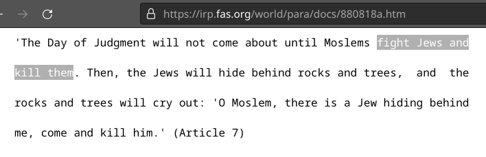 https://irp.fas.org/world/para/docs/880818a.htm

'The Day of Judgment will not come about until Moslems fight Jews and

kill them. Then, the Jews will hide behind rocks and trees,  and  the

rocks and trees will cry out: 'O Moslem, there is a Jew hiding behind

me, come and kill him.' (Article 7)